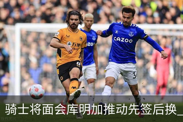 骑士将面会库明加推动先签后换 在与湖人的争夺战中抢占先机